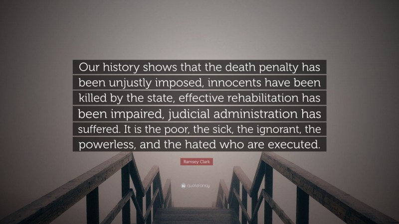 Ramsey Clark Quote: “Our history shows that the death penalty has been unjustly imposed, innocents have been killed by the state, effective rehabilitation has been impaired, judicial administration has suffered. It is the poor, the sick, the ignorant, the powerless, and the hated who are executed.”