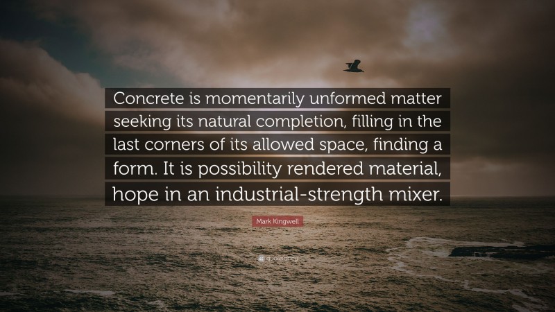 Mark Kingwell Quote: “Concrete is momentarily unformed matter seeking its natural completion, filling in the last corners of its allowed space, finding a form. It is possibility rendered material, hope in an industrial-strength mixer.”