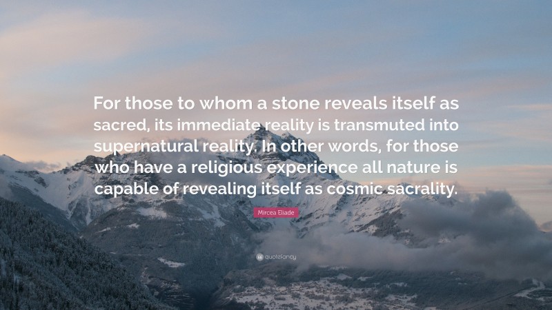 Mircea Eliade Quote: “For those to whom a stone reveals itself as sacred, its immediate reality is transmuted into supernatural reality. In other words, for those who have a religious experience all nature is capable of revealing itself as cosmic sacrality.”