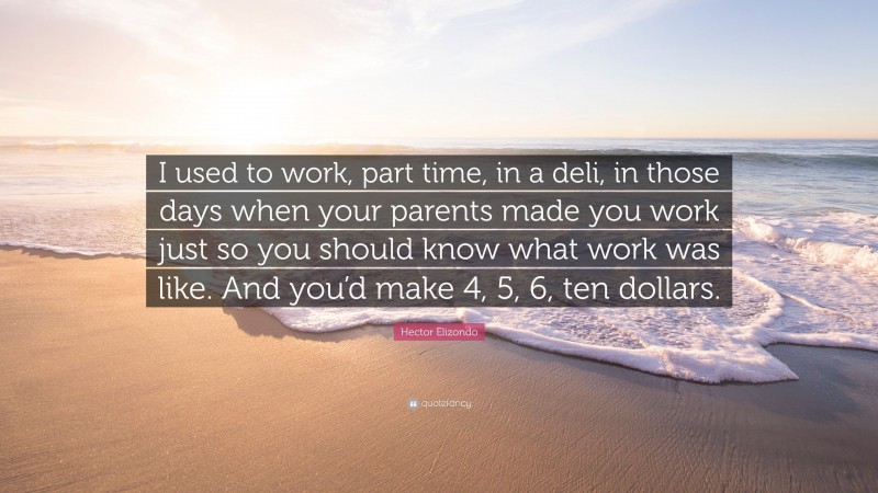 Hector Elizondo Quote: “I used to work, part time, in a deli, in those days when your parents made you work just so you should know what work was like. And you’d make 4, 5, 6, ten dollars.”