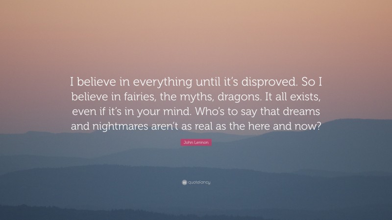 John Lennon Quote: “I believe in everything until it’s disproved. So I believe in fairies, the myths, dragons. It all exists, even if it’s in your mind. Who’s to say that dreams and nightmares aren’t as real as the here and now?”