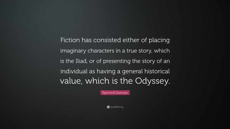 Raymond Queneau Quote: “Fiction has consisted either of placing imaginary characters in a true story, which is the Iliad, or of presenting the story of an individual as having a general historical value, which is the Odyssey.”