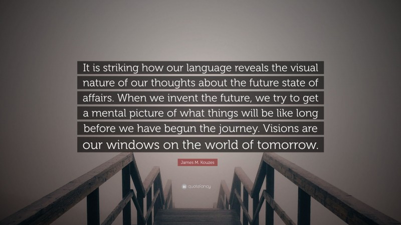 James M. Kouzes Quote: “It is striking how our language reveals the visual nature of our thoughts about the future state of affairs. When we invent the future, we try to get a mental picture of what things will be like long before we have begun the journey. Visions are our windows on the world of tomorrow.”