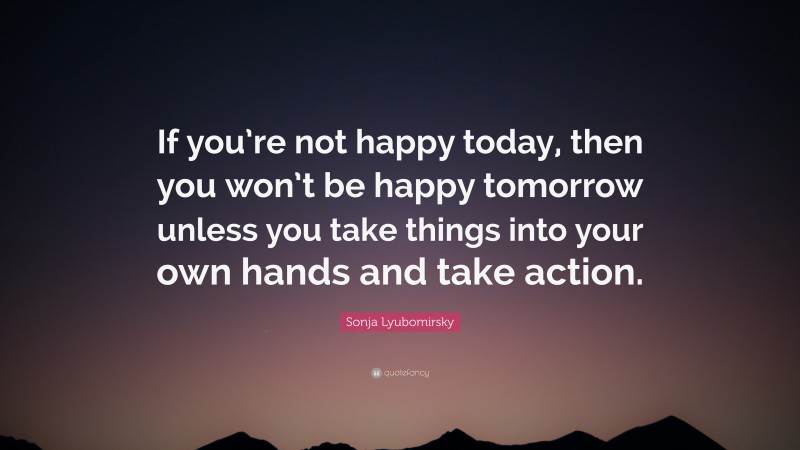 Sonja Lyubomirsky Quote: “If you’re not happy today, then you won’t be happy tomorrow unless you take things into your own hands and take action.”