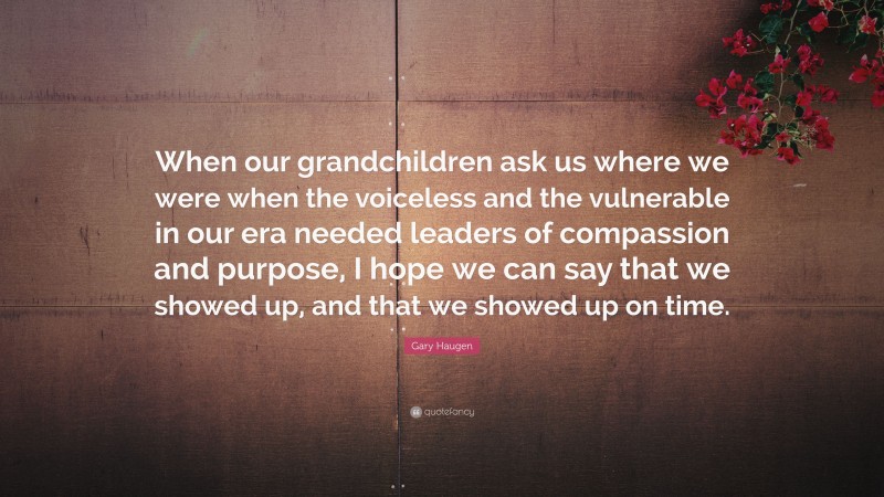 Gary Haugen Quote: “When our grandchildren ask us where we were when the voiceless and the vulnerable in our era needed leaders of compassion and purpose, I hope we can say that we showed up, and that we showed up on time.”