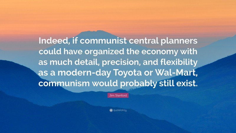 Jim Stanford Quote: “Indeed, if communist central planners could have organized the economy with as much detail, precision, and flexibility as a modern-day Toyota or Wal-Mart, communism would probably still exist.”
