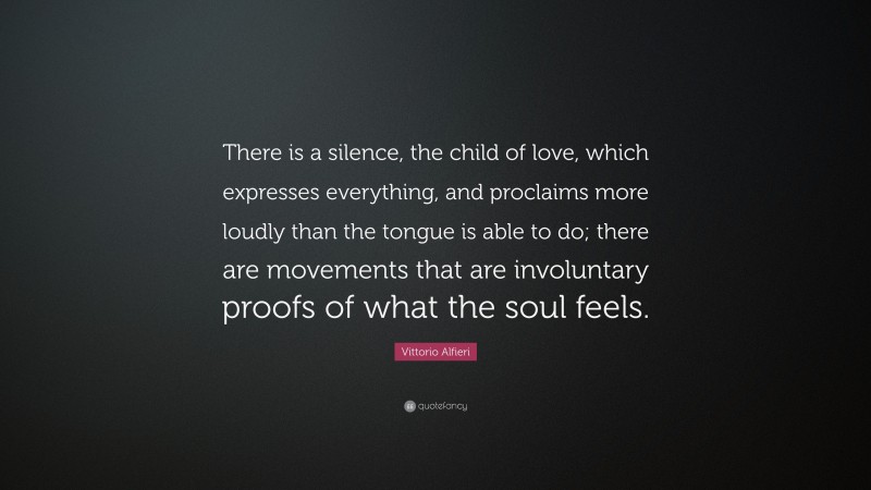 Vittorio Alfieri Quote: “There is a silence, the child of love, which expresses everything, and proclaims more loudly than the tongue is able to do; there are movements that are involuntary proofs of what the soul feels.”
