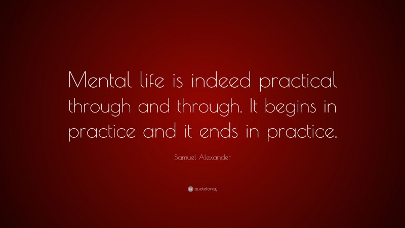 Samuel Alexander Quote: “Mental life is indeed practical through and through. It begins in practice and it ends in practice.”