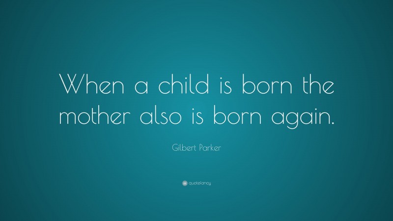 Gilbert Parker Quote: “When a child is born the mother also is born again.”