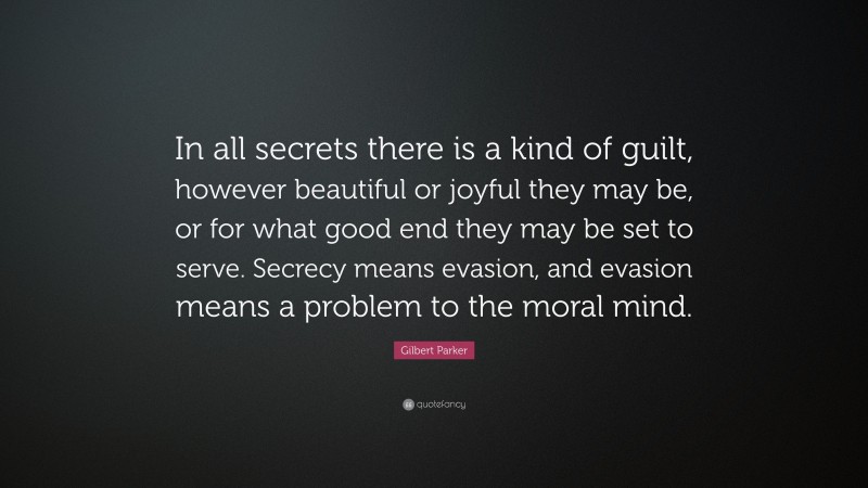 Gilbert Parker Quote: “In all secrets there is a kind of guilt, however beautiful or joyful they may be, or for what good end they may be set to serve. Secrecy means evasion, and evasion means a problem to the moral mind.”