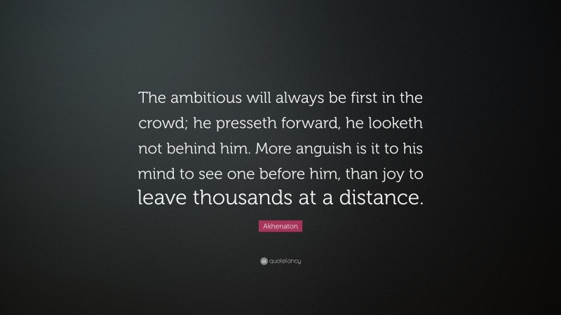 Akhenaton Quote: “The ambitious will always be first in the crowd; he presseth forward, he looketh not behind him. More anguish is it to his mind to see one before him, than joy to leave thousands at a distance.”