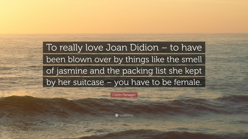 Caitlin Flanagan Quote: “To really love Joan Didion – to have been blown over by things like the smell of jasmine and the packing list she kept by her suitcase – you have to be female.”