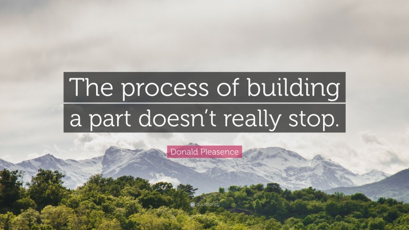 Donald Pleasence Quote: “The process of building a part doesn’t really stop.”