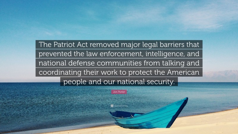 Jon Porter Quote: “The Patriot Act removed major legal barriers that prevented the law enforcement, intelligence, and national defense communities from talking and coordinating their work to protect the American people and our national security.”