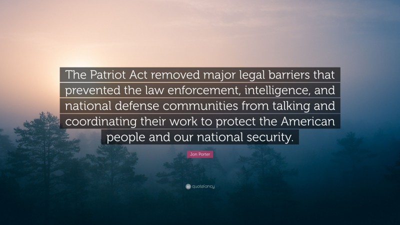 Jon Porter Quote: “The Patriot Act removed major legal barriers that prevented the law enforcement, intelligence, and national defense communities from talking and coordinating their work to protect the American people and our national security.”