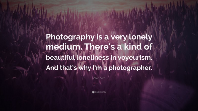 Alec Soth Quote: “Photography is a very lonely medium. There’s a kind of beautiful loneliness in voyeurism. And that’s why I’m a photographer.”