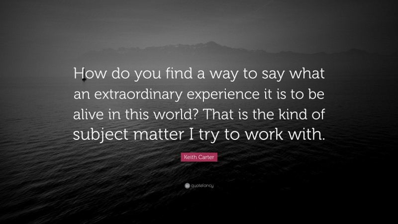 Keith Carter Quote: “How do you find a way to say what an extraordinary experience it is to be alive in this world? That is the kind of subject matter I try to work with.”