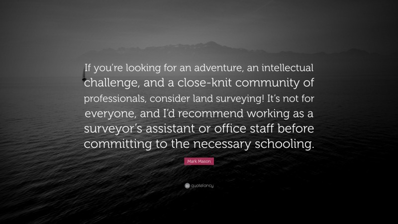 Mark Mason Quote: “If you’re looking for an adventure, an intellectual challenge, and a close-knit community of professionals, consider land surveying! It’s not for everyone, and I’d recommend working as a surveyor’s assistant or office staff before committing to the necessary schooling.”