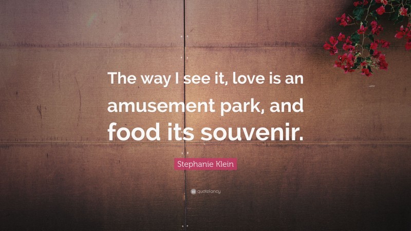 Stephanie Klein Quote: “The way I see it, love is an amusement park, and food its souvenir.”