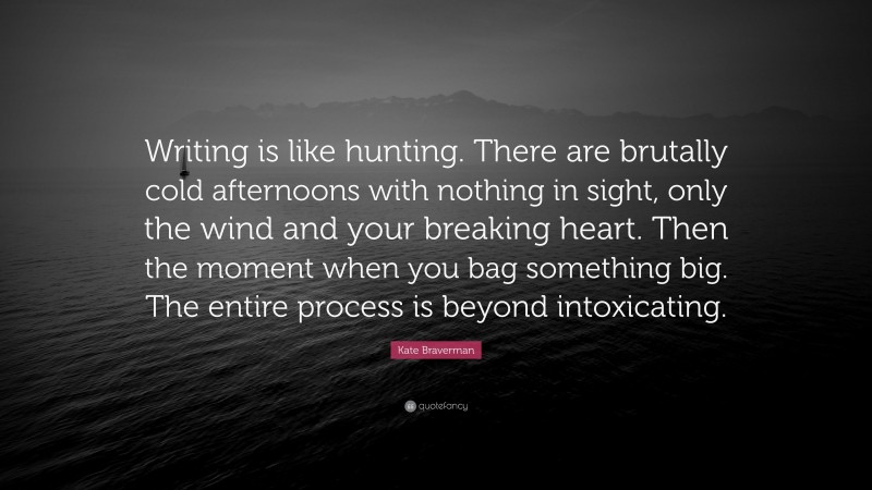 Kate Braverman Quote: “Writing is like hunting. There are brutally cold afternoons with nothing in sight, only the wind and your breaking heart. Then the moment when you bag something big. The entire process is beyond intoxicating.”