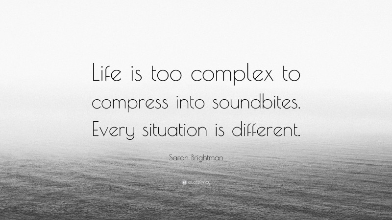 Sarah Brightman Quote: “Life is too complex to compress into soundbites. Every situation is different.”