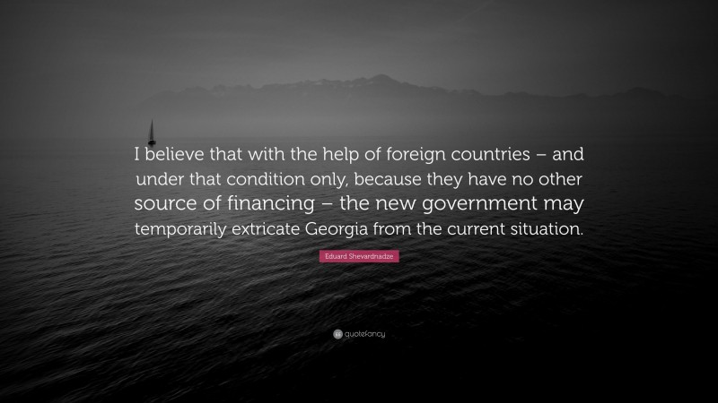 Eduard Shevardnadze Quote: “I believe that with the help of foreign countries – and under that condition only, because they have no other source of financing – the new government may temporarily extricate Georgia from the current situation.”