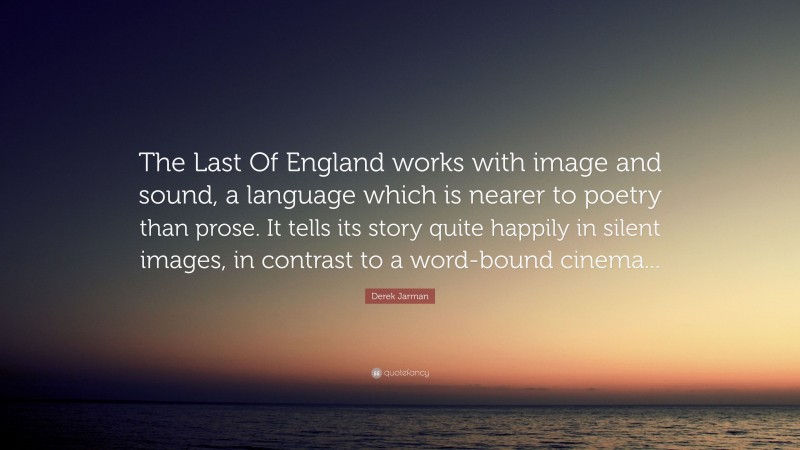 Derek Jarman Quote: “The Last Of England works with image and sound, a language which is nearer to poetry than prose. It tells its story quite happily in silent images, in contrast to a word-bound cinema...”