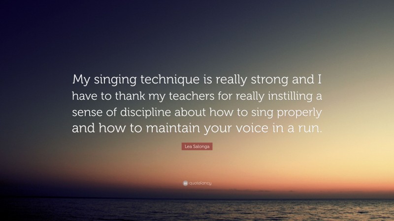 Lea Salonga Quote: “My singing technique is really strong and I have to thank my teachers for really instilling a sense of discipline about how to sing properly and how to maintain your voice in a run.”