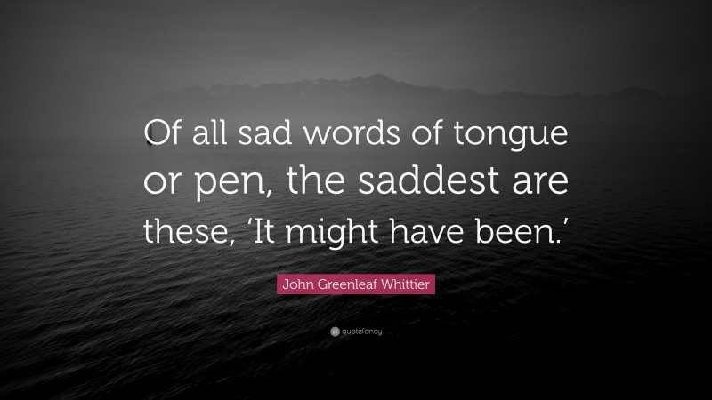 John Greenleaf Whittier Quote: “Of all sad words of tongue or pen, the saddest are these, ‘It might have been.’”