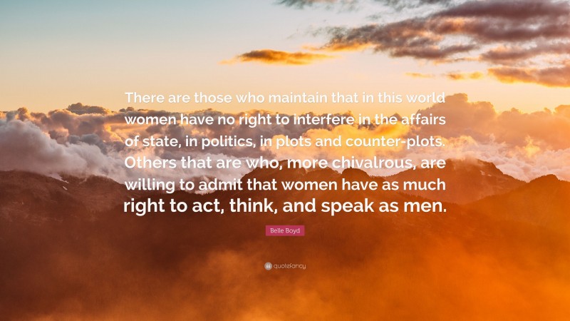 Belle Boyd Quote: “There are those who maintain that in this world women have no right to interfere in the affairs of state, in politics, in plots and counter-plots. Others that are who, more chivalrous, are willing to admit that women have as much right to act, think, and speak as men.”