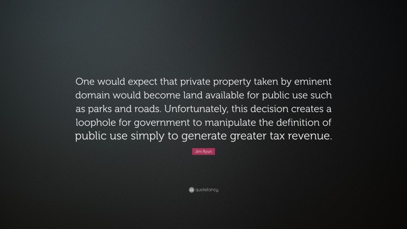 Jim Ryun Quote: “One would expect that private property taken by eminent domain would become land available for public use such as parks and roads. Unfortunately, this decision creates a loophole for government to manipulate the definition of public use simply to generate greater tax revenue.”