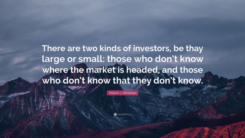 William J. Bernstein Quote: “There are two kinds of investors, be thay large or small: those who don’t know where the market is headed, and those who don’t know that they don’t know.”