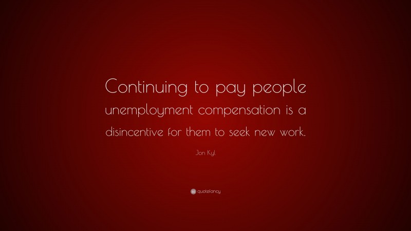 Jon Kyl Quote: “Continuing to pay people unemployment compensation is a disincentive for them to seek new work.”