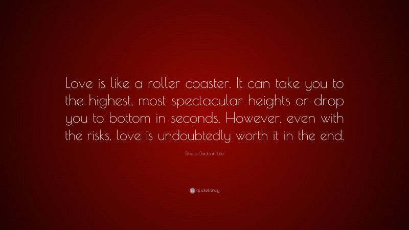 Sheila Jackson Lee Quote: “Love is like a roller coaster. It can take you to the highest, most spectacular heights or drop you to bottom in seconds. However, even with the risks, love is undoubtedly worth it in the end.”