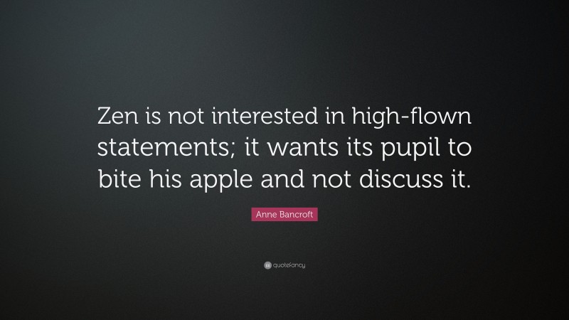 Anne Bancroft Quote: “Zen is not interested in high-flown statements; it wants its pupil to bite his apple and not discuss it.”