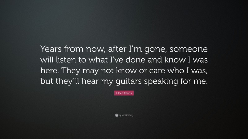 Chet Atkins Quote: “Years from now, after I’m gone, someone will listen to what I’ve done and know I was here. They may not know or care who I was, but they’ll hear my guitars speaking for me.”