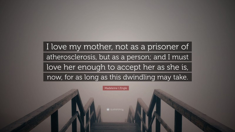 Madeleine L'Engle Quote: “I love my mother, not as a prisoner of atherosclerosis, but as a person; and I must love her enough to accept her as she is, now, for as long as this dwindling may take.”