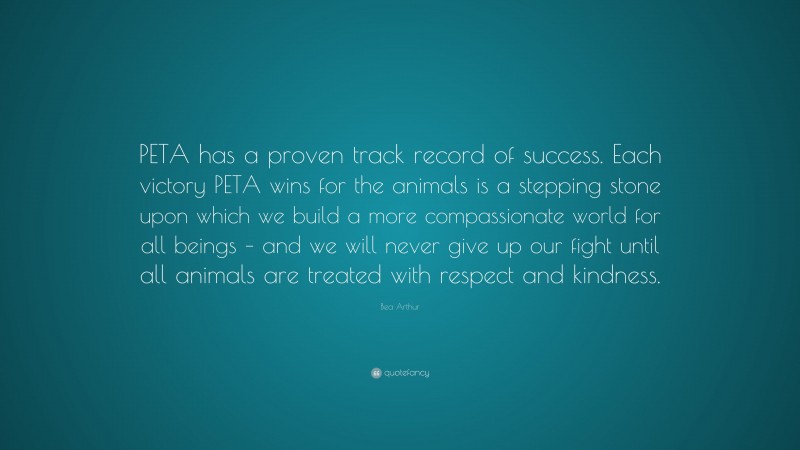 Bea Arthur Quote: “PETA has a proven track record of success. Each victory PETA wins for the animals is a stepping stone upon which we build a more compassionate world for all beings – and we will never give up our fight until all animals are treated with respect and kindness.”