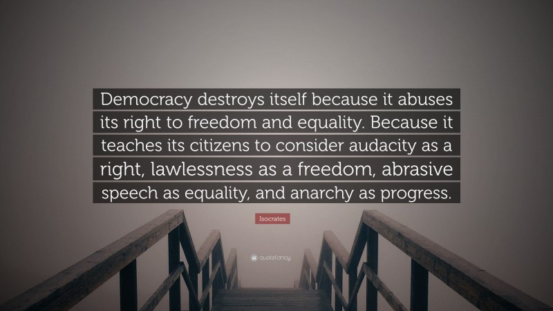 Isocrates Quote: “Democracy destroys itself because it abuses its right to freedom and equality. Because it teaches its citizens to consider audacity as a right, lawlessness as a freedom, abrasive speech as equality, and anarchy as progress.”