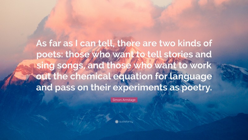 Simon Armitage Quote: “As far as I can tell, there are two kinds of poets: those who want to tell stories and sing songs, and those who want to work out the chemical equation for language and pass on their experiments as poetry.”