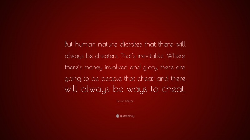 David Millar Quote: “But human nature dictates that there will always be cheaters. That’s inevitable. Where there’s money involved and glory, there are going to be people that cheat, and there will always be ways to cheat.”