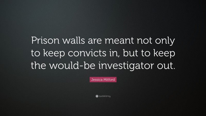 Jessica Mitford Quote: “Prison walls are meant not only to keep convicts in, but to keep the would-be investigator out.”