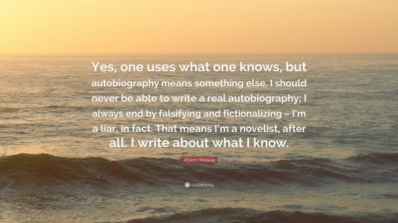 Alberto Moravia Quote: “Yes, one uses what one knows, but autobiography means something else. I should never be able to write a real autobiography; I always end by falsifying and fictionalizing – I’m a liar, in fact. That means I’m a novelist, after all. I write about what I know.”