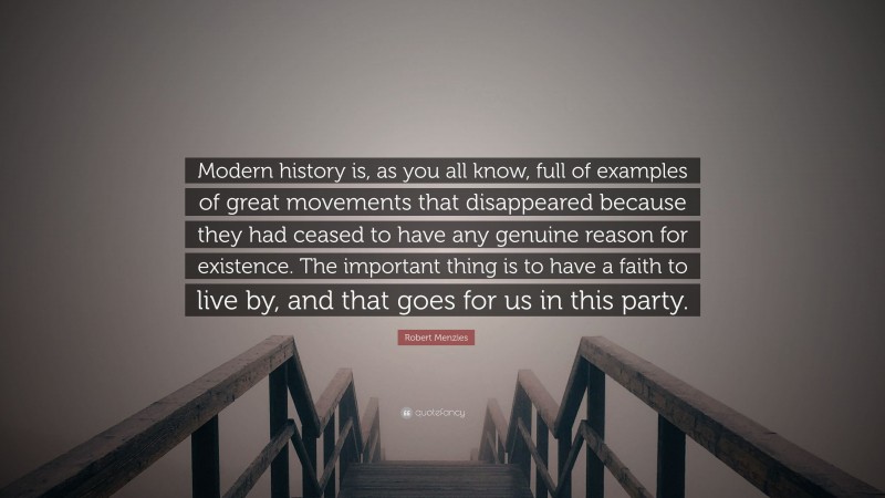 Robert Menzies Quote: “Modern history is, as you all know, full of examples of great movements that disappeared because they had ceased to have any genuine reason for existence. The important thing is to have a faith to live by, and that goes for us in this party.”