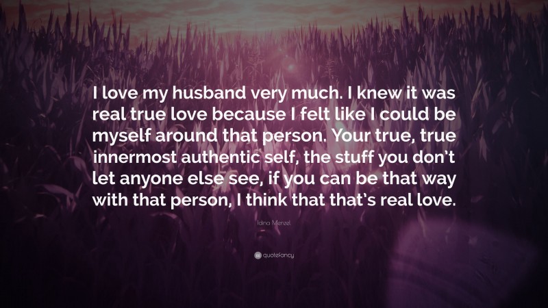 Idina Menzel Quote: “I love my husband very much. I knew it was real true love because I felt like I could be myself around that person. Your true, true innermost authentic self, the stuff you don’t let anyone else see, if you can be that way with that person, I think that that’s real love.”