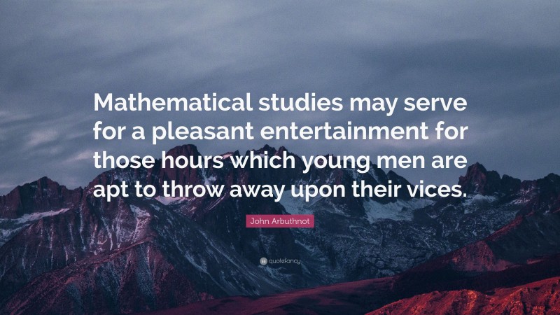 John Arbuthnot Quote: “Mathematical studies may serve for a pleasant entertainment for those hours which young men are apt to throw away upon their vices.”