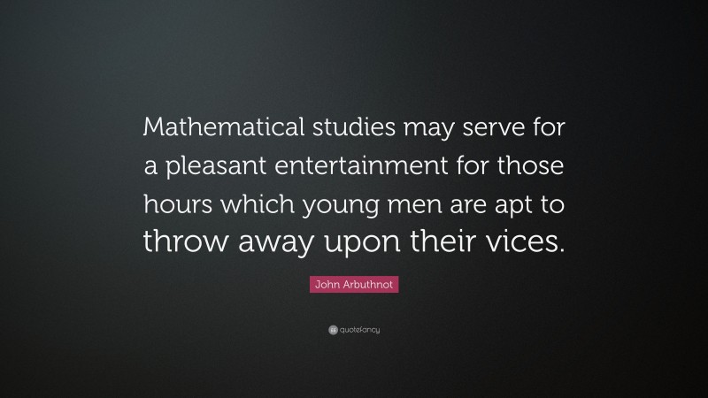 John Arbuthnot Quote: “Mathematical studies may serve for a pleasant entertainment for those hours which young men are apt to throw away upon their vices.”