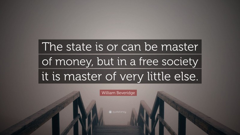 William Beveridge Quote: “The state is or can be master of money, but in a free society it is master of very little else.”