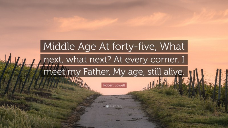 Robert Lowell Quote: “Middle Age At forty-five, What next, what next? At every corner, I meet my Father, My age, still alive.”