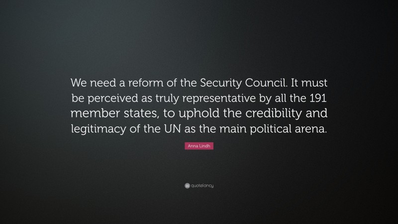 Anna Lindh Quote: “We need a reform of the Security Council. It must be perceived as truly representative by all the 191 member states, to uphold the credibility and legitimacy of the UN as the main political arena.”